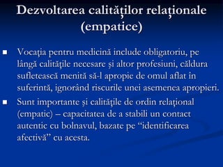 Dezvoltarea calităţilor relaţionale
(empatice)
 Vocaţia pentru medicină include obligatoriu, pe
lângă calităţile necesare şi altor profesiuni, căldura
sufletească menită să-l apropie de omul aflat în
suferintă, ignorând riscurile unei asemenea apropieri.
 Sunt importante şi calităţile de ordin relaţional
(empatic) – capacitatea de a stabili un contact
autentic cu bolnavul, bazate pe “identificarea
afectivă” cu acesta.
 