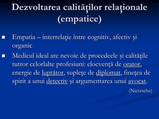 Dezvoltarea calităţilor relaţionale
(empatice)
 Empatia – interrelaţie între cognitiv, afectiv şi
organic
 Medicul ideal are nevoie de procedeele şi calităţile
tutror celorlalte profesiuni: elocvenţă de orator,
energie de luptător, supleţe de diplomat, fineţea de
spirit a unui detectiv şi argumentarea unui avocat.
(Nietzsche)
 