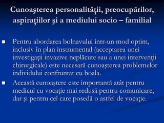 Cunoaşterea personalităţii, preocupărilor,
aspiraţiilor şi a mediului socio – familial
 Pentru abordarea bolnavului într-un mod optim,
inclusiv în plan instrumental (acceptarea unei
investigaţii invazive neplăcute sau a unei intervenţii
chirurgicale) este necesară cunoaşterea problemelor
individului confruntat cu boala.
 Această cunoaştere este importantă atât pentru
medicul cu vocaţie mai redusă pentru comunicare,
dar şi pentru cel care posedă o astfel de vocaţie.
 