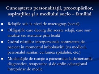 Cunoaşterea personalităţii, preocupărilor,
aspiraţiilor şi a mediului socio – familial
 Relaţiile sale la nivel de macrogrup (social)
 Obligaţiile care decurg din aceste relaţii, care sunt
anulate sau atenuate prin boală
 Cadrul relaţiilor interpersonale contractate de
pacient în momentul îmbolnăvirii (cu medicul,
personalul sanitar, cu lumea spitalului, etc.)
 Modalităţile de reacţie a pacientului la demersurile
diagnostice, terapeutice şi de ordin educaţional
întreprinse de medic.
 
