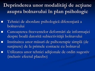 Deprinderea unor modalităţi de acţiune
asupra bolnavului în plan psihologic
 Tehnici de abordare psihologică diferenţiată a
bolnavului
 Cunoaşterea frecventelor deformări ale informaţiei
despre boală datorită subiectivităţii bolnavului
 Instituirea unor măsuri de psihoterapie simplă (de
susţinere) de la primele contacte cu bolnavul
 Utilizarea unor tehnici adiţionale de ordin sugestiv
(inclusiv efectul placebo)
 