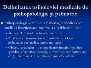 Delimitarea psihologiei medicale de
psihopatologie şi psihiatrie
 Psihopatologia – ramură a psihologiei medicale ce
studiază funcţionarea anormală a psihicului uman
 Materialul de studiu – furnizat de psihiatrie
 Analiza – cu instrumentele oferite de psihologie,
psihanaliză sau analiza fenomenologică
 Obiectul analizelor – dezorganizarea funcţiilor psihice
(gândire, afectivitate, percepţie, memorie, comportament,
etc.), determinată de o tulburare psihică evidentă
 