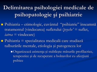 Delimitarea psihologiei medicale de
psihopatologie şi psihiatrie
 Psihiatria – etimologic, cuvântul “psihiatrie” înseamnă
tratamentul (vindecarea) sufletului (psyche’ = suflet,
iatrea = vindecare)
 Psihiatria = specialitatea medicală care studiază
tulburările mentale, etiologia şi patogeneza lor
 Organizează asistenţa şi stabileşte măsurile profilactice,
terapeutice şi de recuperare a bolnavilor cu afecţiuni
psihice
 