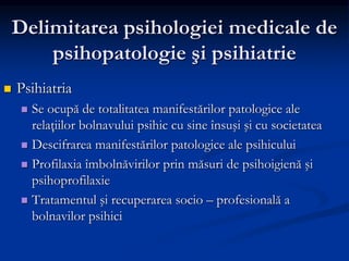Delimitarea psihologiei medicale de
psihopatologie şi psihiatrie
 Psihiatria
 Se ocupă de totalitatea manifestărilor patologice ale
relaţiilor bolnavului psihic cu sine însuşi şi cu societatea
 Descifrarea manifestărilor patologice ale psihicului
 Profilaxia îmbolnăvirilor prin măsuri de psihoigienă şi
psihoprofilaxie
 Tratamentul şi recuperarea socio – profesională a
bolnavilor psihici
 
