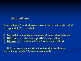 Normalitatea
“Normalitatea “ se desfasoara intr-un cadru mai largit , cel al
“acceptabilului” , ce include :
a) Normalul , ca indicator standard al unor valori culturale
b) Diferitul , ca o alta forma posibila a normalitatii
c) Diversul , ca o varianta de tip formal a normalitatii
Cele trei concepte exprima ipostaze diferite ale unor
“variatii acceptabile “ in sfera normalitatii
 