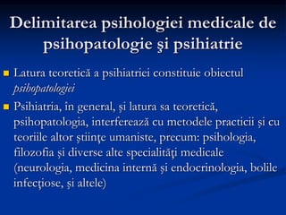 Delimitarea psihologiei medicale de
psihopatologie şi psihiatrie
 Latura teoretică a psihiatriei constituie obiectul
psihopatologiei
 Psihiatria, în general, şi latura sa teoretică,
psihopatologia, interferează cu metodele practicii şi cu
teoriile altor ştiinţe umaniste, precum: psihologia,
filozofia şi diverse alte specialităţi medicale
(neurologia, medicina internă şi endocrinologia, bolile
infecţiose, şi altele)
 
