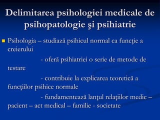 Delimitarea psihologiei medicale de
psihopatologie şi psihiatrie
 Psihologia – studiază psihicul normal ca funcţie a
creierului
- oferă psihiatriei o serie de metode de
testare
- contribuie la explicarea teoretică a
funcţiilor psihice normale
- fundamentează lanţul relaţiilor medic –
pacient – act medical – familie - societate
 