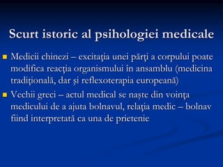 Scurt istoric al psihologiei medicale
 Medicii chinezi – excitaţia unei părţi a corpului poate
modifica reacţia organismului în ansamblu (medicina
tradiţională, dar şi reflexoterapia europeană)
 Vechii greci – actul medical se naşte din voinţa
medicului de a ajuta bolnavul, relaţia medic – bolnav
fiind interpretată ca una de prietenie
 