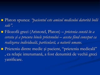  Platon spunea: “pacientul este amicul medicului datorită bolii
sale”.
 Filozofii greci (Aristotel, Platon) – prietenia constă în a
cerceta şi a procura binele prietenului – acesta fiind conceput ca
realizarea individuală, particulară, a naturii umane.
 Prietenia dintre medic şi pacient, “prietenia medicală”
, ca relaţie interumană, a fost denumită de vechii greci
yatrificare.
 