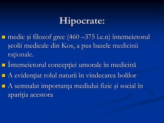 Hipocrate:
 medic şi filozof grec (460 –375 î.e.n) întemeietorul
şcolii medicale din Kos, a pus bazele medicinii
raţionale.
 Întemeietorul concepţiei umorale în medicină
 A evidenţiat rolul naturii în vindecarea bolilor
 A semnalat importanţa mediului fizic şi social în
apariţia acestora
 