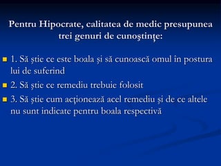 Pentru Hipocrate, calitatea de medic presupunea
trei genuri de cunoştinţe:
 1. Să ştie ce este boala şi să cunoască omul în postura
lui de suferind
 2. Să ştie ce remediu trebuie folosit
 3. Să ştie cum acţionează acel remediu şi de ce altele
nu sunt indicate pentru boala respectivă
 