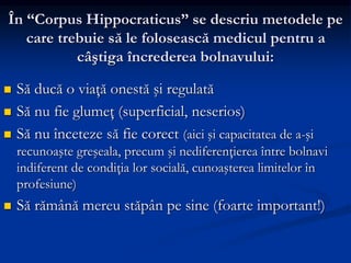 În “Corpus Hippocraticus” se descriu metodele pe
care trebuie să le folosească medicul pentru a
câştiga încrederea bolnavului:
 Să ducă o viaţă onestă şi regulată
 Să nu fie glumeţ (superficial, neserios)
 Să nu înceteze să fie corect (aici şi capacitatea de a-şi
recunoaşte greşeala, precum şi nediferenţierea între bolnavi
indiferent de condiţia lor socială, cunoaşterea limitelor în
profesiune)
 Să rămână mereu stăpân pe sine (foarte important!)
 