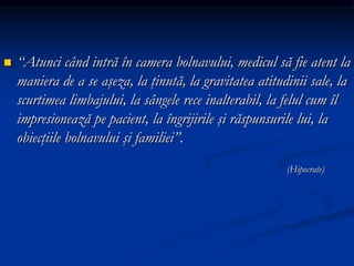 “Atunci când intră în camera bolnavului, medicul să fie atent la
maniera de a se aşeza, la ţinută, la gravitatea atitudinii sale, la
scurtimea limbajului, la sângele rece inalterabil, la felul cum îl
impresionează pe pacient, la îngrijirile şi răspunsurile lui, la
obiecţiile bolnavului şi familiei”.
(Hipocrate)
 
