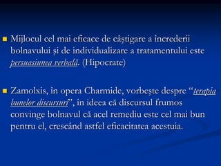  Mijlocul cel mai eficace de câştigare a încrederii
bolnavului şi de individualizare a tratamentului este
persuasiunea verbală. (Hipocrate)
 Zamolxis, în opera Charmide, vorbeşte despre “terapia
bunelor discursuri”, în ideea că discursul frumos
convinge bolnavul că acel remediu este cel mai bun
pentru el, crescând astfel eficacitatea acestuia.
 