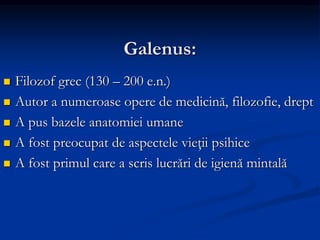 Galenus:
 Filozof grec (130 – 200 e.n.)
 Autor a numeroase opere de medicină, filozofie, drept
 A pus bazele anatomiei umane
 A fost preocupat de aspectele vieţii psihice
 A fost primul care a scris lucrări de igienă mintală
 