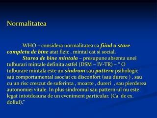 Normalitatea
WHO – considera normalitatea ca fiind o stare
completa de bine atat fizic , mintal cat si social.
Starea de bine mintala – presupune absenta unei
tulburari mintale definita astfel (DSM – IV-TR) – “ O
tulburare mintala este un sindrom sau pattern psihologic
sau comportamental asociat cu disconfort (sau durere ) , sau
cu un risc crescut de suferinta , moarte , dureri , sau pierderea
autonomiei vitale. In plus sindromul sau pattern-ul nu este
legat intotdeauna de un eveniment particular. (Ca de ex.
doliul).”
 