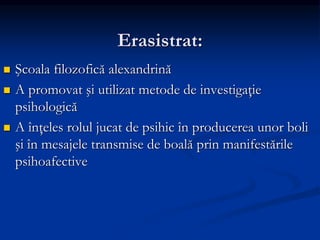 Erasistrat:
 Şcoala filozofică alexandrină
 A promovat şi utilizat metode de investigaţie
psihologică
 A înţeles rolul jucat de psihic în producerea unor boli
şi în mesajele transmise de boală prin manifestările
psihoafective
 