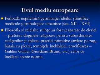 Evul mediu european:
 Perioadă neprielnică germinaţiei ideilor ştiinţifice,
medicale şi psihologice umaniste (sec. XII – XVI)
 Filozofia şi celelalte ştiinţe au fost acaparate de clerici
– preferau dogmele religioase pentru subordonarea
cetăţenilor şi aplicau practici primitive (ardere pe rug,
bătaia cu pietre, temniţele inchiziţiei, crucificarea –
Galileo Galilei, Giordano Bruno, etc.) celor ce
încălcau aceste norme.
 