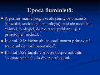 Epoca iluministă:
 A permis marile progrese ale ştiinţelor umaniste
(filozofia, sociologia, psihologia) ca şi ale medicinii,
chimiei, biologiei, dezvoltarea psihiatriei şi a
psihologiei medicale.
 În anul 1818 Heinroth lansează pentru prima dată
termenul de “psihosomatică”.
 În anul 1822 Iacobi vorbeşte despre tulburări
“somatopsihice” din diverse afecţiuni.
 