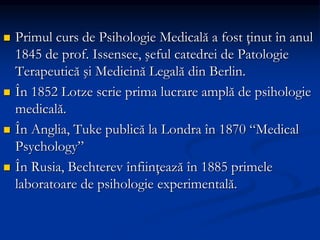  Primul curs de Psihologie Medicală a fost ţinut în anul
1845 de prof. Issensee, şeful catedrei de Patologie
Terapeutică şi Medicină Legală din Berlin.
 În 1852 Lotze scrie prima lucrare amplă de psihologie
medicală.
 În Anglia, Tuke publică la Londra în 1870 “Medical
Psychology”
 În Rusia, Bechterev înfiinţează în 1885 primele
laboratoare de psihologie experimentală.
 