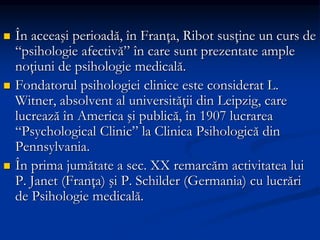  În aceeaşi perioadă, în Franţa, Ribot susţine un curs de
“psihologie afectivă” în care sunt prezentate ample
noţiuni de psihologie medicală.
 Fondatorul psihologiei clinice este considerat L.
Witner, absolvent al universităţii din Leipzig, care
lucrează în America şi publică, în 1907 lucrarea
“Psychological Clinic” la Clinica Psihologică din
Pennsylvania.
 În prima jumătate a sec. XX remarcăm activitatea lui
P. Janet (Franţa) şi P. Schilder (Germania) cu lucrări
de Psihologie medicală.
 