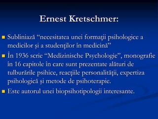 Ernest Kretschmer:
 Subliniază “necesitatea unei formaţii psihologice a
medicilor şi a studenţilor în medicină”
 În 1936 scrie “Medizinische Psychologie”, monografie
în 16 capitole în care sunt prezentate alături de
tulburările psihice, reacţiile personalităţii, expertiza
psihologică şi metode de psihoterapie.
 Este autorul unei biopsihotipologii interesante.
 