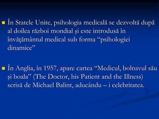  În Statele Unite, psihologia medicală se dezvoltă după
al doilea război mondial şi este introdusă în
învăţământul medical sub forma “psihologiei
dinamice”
 În Anglia, în 1957, apare cartea “Medicul, bolnavul său
şi boala” (The Doctor, his Patient and the Illness)
scrisă de Michael Balint, aducându – i celebritatea.
 