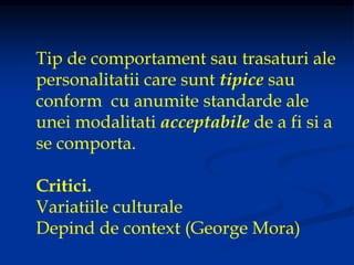 Tip de comportament sau trasaturi ale
personalitatii care sunt tipice sau
conform cu anumite standarde ale
unei modalitati acceptabile de a fi si a
se comporta.
Critici.
Variatiile culturale
Depind de context (George Mora)
 