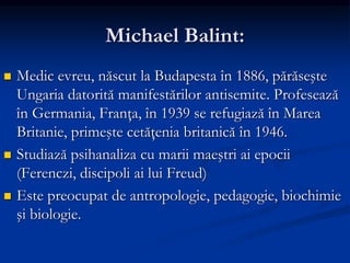 Michael Balint:
 Medic evreu, născut la Budapesta în 1886, părăseşte
Ungaria datorită manifestărilor antisemite. Profesează
în Germania, Franţa, în 1939 se refugiază în Marea
Britanie, primeşte cetăţenia britanică în 1946.
 Studiază psihanaliza cu marii maeştri ai epocii
(Ferenczi, discipoli ai lui Freud)
 Este preocupat de antropologie, pedagogie, biochimie
şi biologie.
 