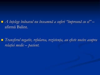  A înţelege bolnavul nu înseamnă a suferi “împreună cu el” –
afirmă Balint.
 Transferul negativ, refularea, rezistenţa, au efecte nocive asupra
relaţiei medic – pacient.
 