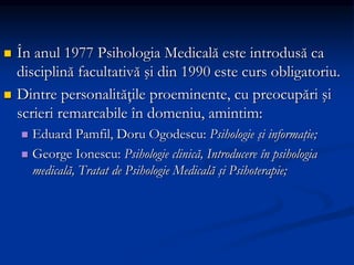  În anul 1977 Psihologia Medicală este introdusă ca
disciplină facultativă şi din 1990 este curs obligatoriu.
 Dintre personalităţile proeminente, cu preocupări şi
scrieri remarcabile în domeniu, amintim:
 Eduard Pamfil, Doru Ogodescu: Psihologie şi informaţie;
 George Ionescu: Psihologie clinică, Introducere în psihologia
medicală, Tratat de Psihologie Medicală şi Psihoterapie;
 