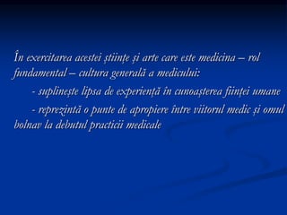 În exercitarea acestei ştiinţe şi arte care este medicina – rol
fundamental – cultura generală a medicului:
- suplineşte lipsa de experienţă în cunoaşterea fiinţei umane
- reprezintă o punte de apropiere între viitorul medic şi omul
bolnav la debutul practicii medicale
 