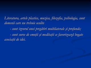 Literatura, artele plastice, muzica, filozofia, psihologia, sunt
domenii care nu trebuie ocolite
- sunt izvorul unei pregătiri multilaterale şi profunde;
- sunt surse de emoţii şi meditaţii ce favorizează bogate
asociaţii de idei.
 