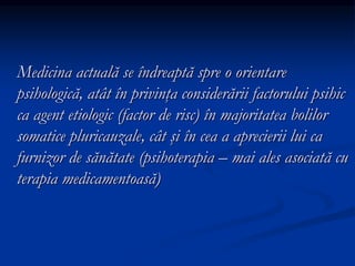Medicina actuală se îndreaptă spre o orientare
psihologică, atât în privinţa considerării factorului psihic
ca agent etiologic (factor de risc) în majoritatea bolilor
somatice pluricauzale, cât şi în cea a aprecierii lui ca
furnizor de sănătate (psihoterapia – mai ales asociată cu
terapia medicamentoasă)
 