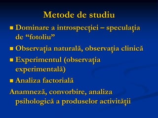 Metode de studiu
 Dominare a introspecţiei – speculaţia
de “fotoliu”
 Observaţia naturală, observaţia clinică
 Experimentul (observaţia
experimentală)
 Analiza factorială
Anamneză, convorbire, analiza
psihologică a produselor activităţii
 