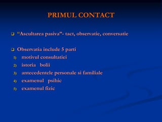 PRIMUL CONTACT
 “Ascultarea pasiva”- tact, observatie, conversatie
 Observatia include 5 parti
1) motivul consultatiei
2) istoria bolii
3) antecedentele personale si familiale
4) examenul psihic
5) examenul fizic
 