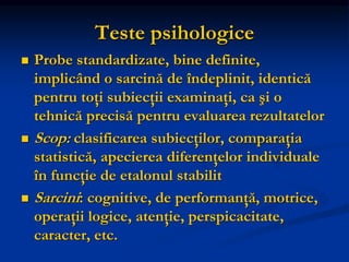 Teste psihologice
 Probe standardizate, bine definite,
implicând o sarcină de îndeplinit, identică
pentru toţi subiecţii examinaţi, ca şi o
tehnică precisă pentru evaluarea rezultatelor
 Scop: clasificarea subiecţilor, comparaţia
statistică, apecierea diferenţelor individuale
în funcţie de etalonul stabilit
 Sarcini: cognitive, de performanţă, motrice,
operaţii logice, atenţie, perspicacitate,
caracter, etc.
 