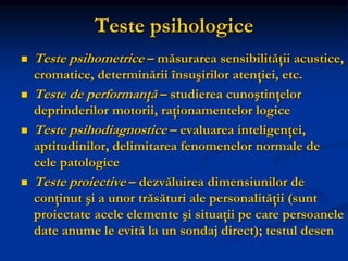 Teste psihologice
 Teste psihometrice – măsurarea sensibilităţii acustice,
cromatice, determinării însuşirilor atenţiei, etc.
 Teste de performanţă – studierea cunoştinţelor
deprinderilor motorii, raţionamentelor logice
 Teste psihodiagnostice – evaluarea inteligenţei,
aptitudinilor, delimitarea fenomenelor normale de
cele patologice
 Teste proiective – dezvăluirea dimensiunilor de
conţinut şi a unor trăsături ale personalităţii (sunt
proiectate acele elemente şi situaţii pe care persoanele
date anume le evită la un sondaj direct); testul desen
 