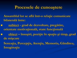 Procesele de cunoaştere
Ansamblul lor se află într-o relaţie comunicare
bilaterală între:
 subiect - grad de dezvoltare, pregătire,
orientare motivaţională, stare funcţională
 obiect – însuşiri, poziţie în spaţiu şi timp, grad
de mişcare
Senzaţia, Percepţia, Atenţia, Memoria, Gândirea,
Imaginaţia
 