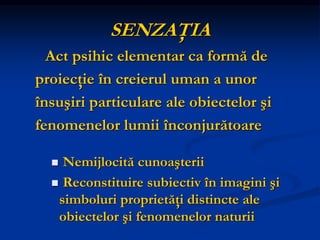 SENZAŢIA
Act psihic elementar ca formă de
proiecţie în creierul uman a unor
însuşiri particulare ale obiectelor şi
fenomenelor lumii înconjurătoare
 Nemijlocită cunoaşterii
 Reconstituire subiectiv în imagini şi
simboluri proprietăţi distincte ale
obiectelor şi fenomenelor naturii
 