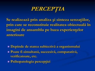 PERCEPŢIA
Se realizează prin analiza şi sinteza senzaţiilor,
prin care se reconstituie realitatea obiectuală în
imagini de ansamblu pe baza experienţelor
anterioare
 Depinde de starea subiectivă a organismului
 Poate fi simultană, succesivă, comparativă,
verificatoare, etc.
 Psihopatologia percepţiei
 