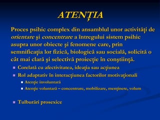 ATENŢIA
Proces psihic complex din ansamblul unor activităţi de
orientare şi concentrare a întregului sistem psihic
asupra unor obiecte şi fenomene care, prin
semnificaţia lor fizică, biologică sau socială, solicită o
cât mai clară şi selectivă proiecţie în conştiinţă.
 Corelată cu afectivitatea, ideaţia sau acţiunea
 Rol adaptativ în interacţiunea factorilor motivaţionali
 Atenţie involuntară
 Atenţie voluntară – concentrare, mobilizare, menţinere, volum
 Tulburări prosexice
 