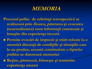 MEMORIA
Procesul psihic de referinţă retrospectivă se
realizează prin fixarea, păstrarea şi evocarea
(reactualizarea) unor informaţii cunoscute şi
însuşite din experienţa trecută.
 Permite evocări de impresii şi trăiri reluate la o
anumită distanţă de condiţiile şi situaţiile care
le-au produs; această continuitate a faptelor
psihice se datorează memoriei
 Reţine, păstrează, foloseşte şi transmite
experienţa umană
 