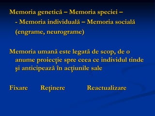 Memoria genetică – Memoria speciei –
- Memoria individuală – Memoria socială
(engrame, neurograme)
Memoria umană este legată de scop, de o
anume proiecţie spre ceea ce individul tinde
şi anticipează în acţiunile sale
Fixare Reţinere Reactualizare
 