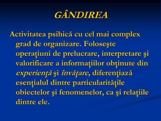 GÂNDIREA
Activitatea psihică cu cel mai complex
grad de organizare. Foloseşte
operaţiuni de prelucrare, interpretare şi
valorificare a informaţiilor obţinute din
experienţă şi învăţare, diferenţiază
esenţialul dintre particularităţile
obiectelor şi fenomenelor, ca şi relaţiile
dintre ele.
 