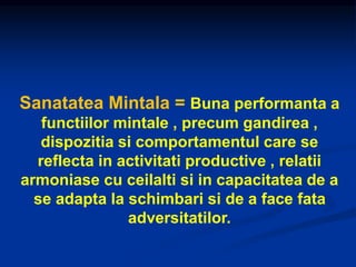 Sanatatea Mintala = Buna performanta a
functiilor mintale , precum gandirea ,
dispozitia si comportamentul care se
reflecta in activitati productive , relatii
armoniase cu ceilalti si in capacitatea de a
se adapta la schimbari si de a face fata
adversitatilor.
 