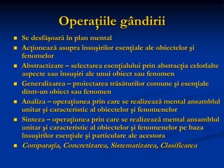 Operaţiile gândirii
 Se desfăşoară în plan mental
 Acţionează asupra însuşirilor esenţiale ale obiectelor şi
fenomelor
 Abstractizare – selectarea esenţialului prin abstracţia celorlalte
aspecte sau însuşiri ale unui obiect sau fenomen
 Generalizarea – proiectarea trăsăturilor comune şi esenţiale
dintr-un obiect sau fenomen
 Analiza – operaţiunea prin care se realizează mental ansamblul
unitar şi caracteristic al obiectelor şi fenomenelor
 Sinteza – operaţiunea prin care se realizează mental ansamblul
unitar şi caracteristic al obiectelor şi fenomenelor pe baza
însuşirilor esenţiale şi particulare ale acestora
 Comparaţia, Concretizarea, Sistematizarea, Clasificarea
 
