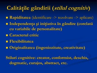 Calităţile gândirii (stilul cognitiv)
 Rapiditatea (identificare -> rezolvare -> aplicare)
 Independenţa şi iniţiativa în gândire (corelată
cu variabile de personalitate)
 Caracterul critic
 Flexibilitatea
 Originalitatea (ingeniozitate, creativitate)
Stiluri cognitive: creator, conformist, deschis,
dogmatic, curajos, abstract, etc.
 