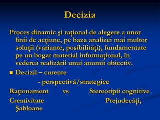 Decizia
Proces dinamic şi raţional de alegere a unor
linii de acţiune, pe baza analizei mai multor
soluţii (variante, posibilităţi), fundamentate
pe un bogat material informaţional, în
vederea realizării unui anumit obiectiv.
 Decizii – curente
- perspectivă/strategice
Raţionament vs Stereotipii cognitive
Creativitate Prejudecăţi,
Şabloane
 