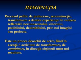 IMAGINAŢIA
Procesul psihic de prelucrare, reconstrucţie,
transformare a datelor experienţei în vederea
reflectării necunoscutului, viitorului,
posibilului, dezirabilului, prin noi imagini
sau proiecte.
Este un proces deosebit de activ, fiind în
esenţă o activitate de transformare, de
combinare, în direcţia obţinerii unor noi
rezultate.
 